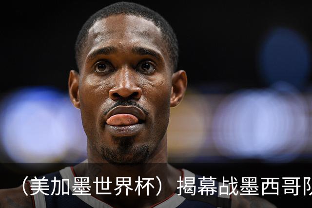 （美加墨世界杯）揭幕战墨西哥队破“魔咒” 老对手恩怨情仇难了